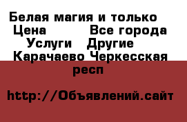 Белая магия и только. › Цена ­ 100 - Все города Услуги » Другие   . Карачаево-Черкесская респ.